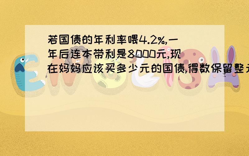 若国债的年利率喂4.2%,一年后连本带利是8000元,现在妈妈应该买多少元的国债,得数保留整元,