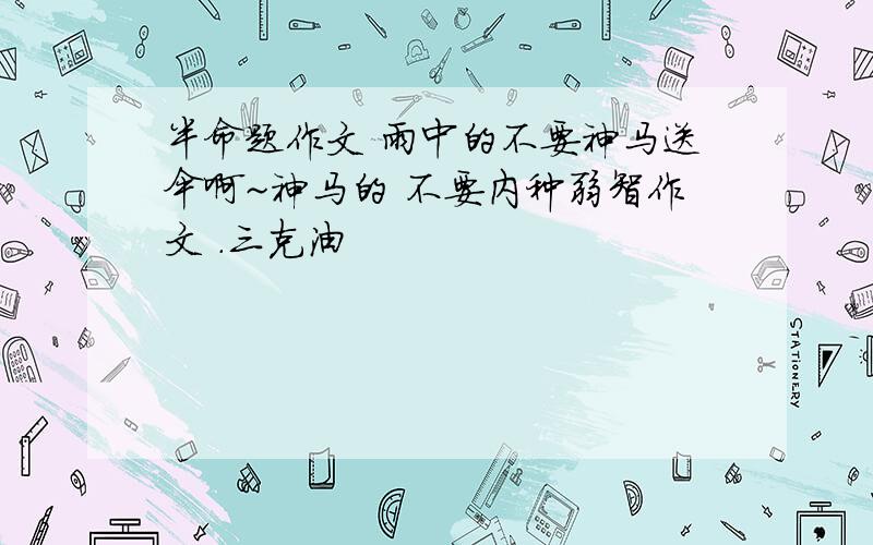 半命题作文 雨中的不要神马送伞啊~神马的 不要内种弱智作文 .三克油