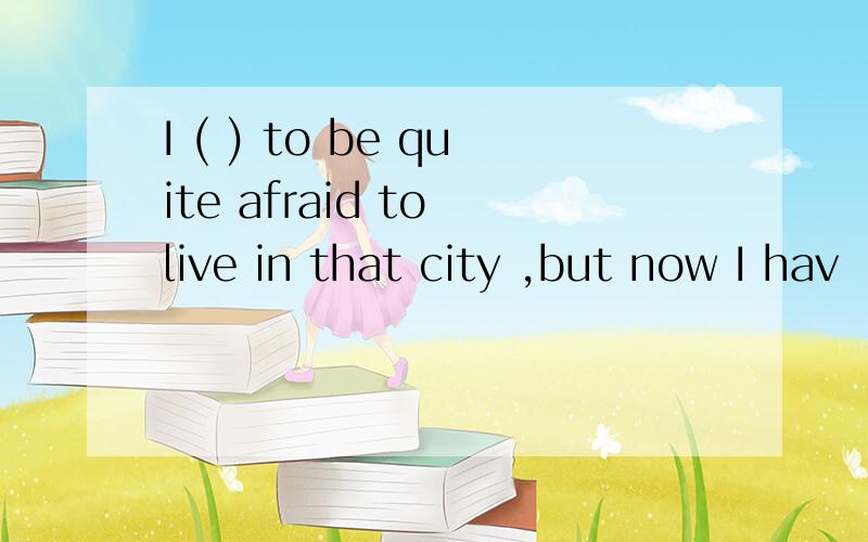 I ( ) to be quite afraid to live in that city ,but now I hav