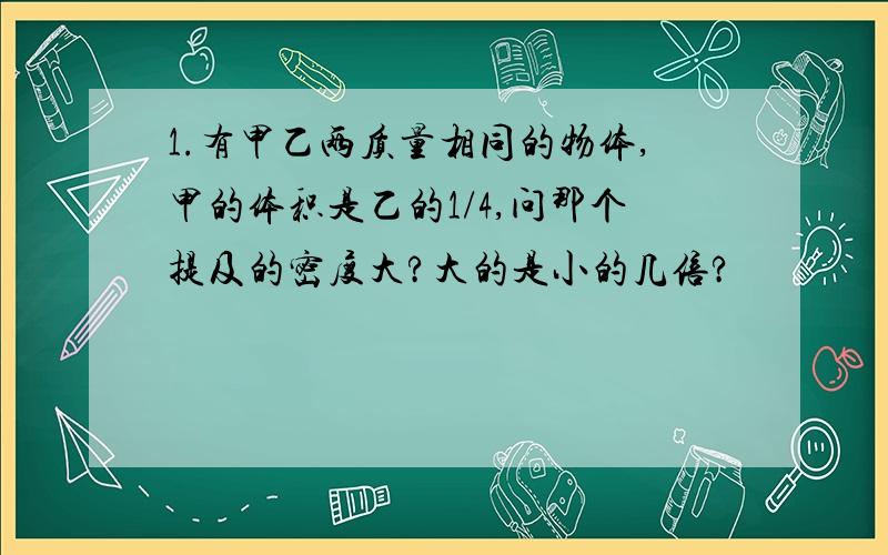 1.有甲乙两质量相同的物体,甲的体积是乙的1/4,问那个提及的密度大?大的是小的几倍?