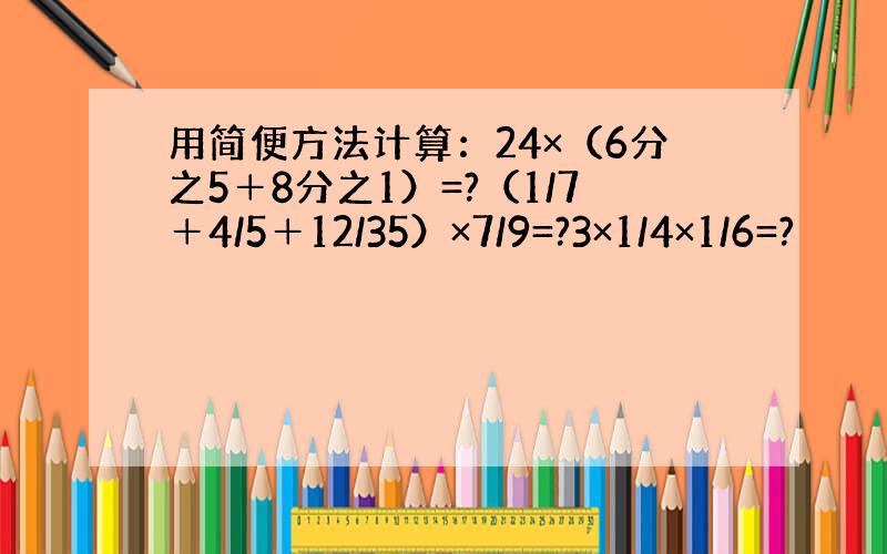 用简便方法计算：24×（6分之5＋8分之1）=?（1/7＋4/5＋12/35）×7/9=?3×1/4×1/6=?