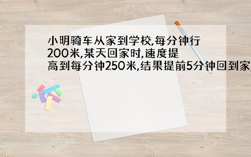 小明骑车从家到学校,每分钟行200米,某天回家时,速度提高到每分钟250米,结果提前5分钟回到家,求小明