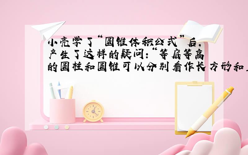 小亮学了“圆锥体积公式”后,产生了这样的疑问：“等底等高的圆柱和圆锥可以分别看作长方形和直角三角形绕一条边旋转而成（如下