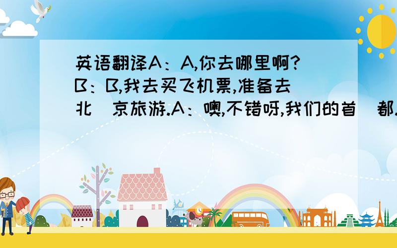 英语翻译A：A,你去哪里啊?B：B,我去买飞机票,准备去北`京旅游.A：噢,不错呀,我们的首`都.北京有哪些游览胜地呀?