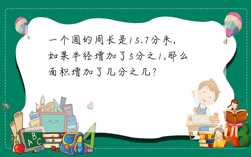 一个圆的周长是15.7分米,如果半径增加了5分之1,那么面积增加了几分之几?