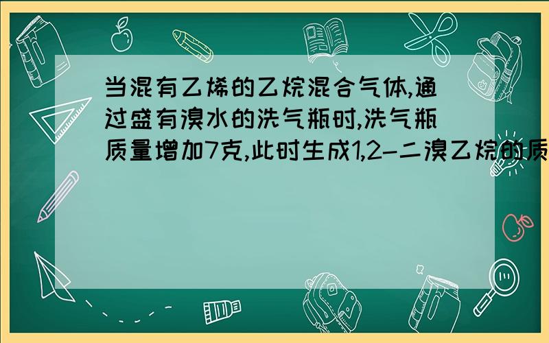 当混有乙烯的乙烷混合气体,通过盛有溴水的洗气瓶时,洗气瓶质量增加7克,此时生成1,2-二溴乙烷的质量是