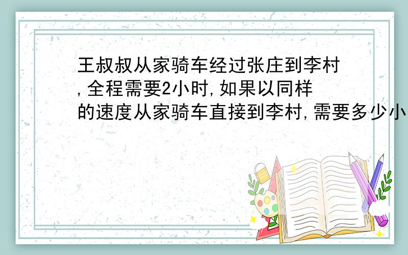 王叔叔从家骑车经过张庄到李村,全程需要2小时,如果以同样的速度从家骑车直接到李村,需要多少小时?（王叔叔家到张庄是10k