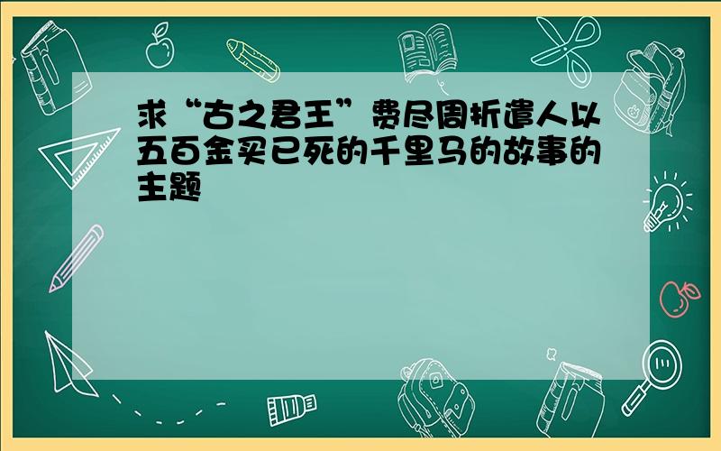 求“古之君王”费尽周折遣人以五百金买已死的千里马的故事的主题