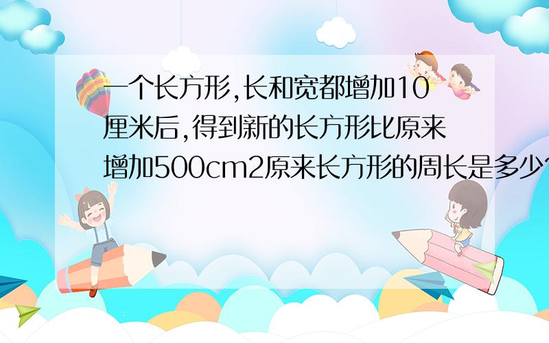 一个长方形,长和宽都增加10厘米后,得到新的长方形比原来增加500cm2原来长方形的周长是多少?（要算式）