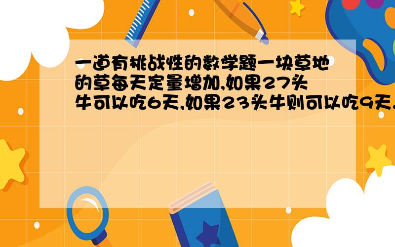 一道有挑战性的数学题一块草地的草每天定量增加,如果27头牛可以吃6天,如果23头牛则可以吃9天.问如果是21头来吃,该草