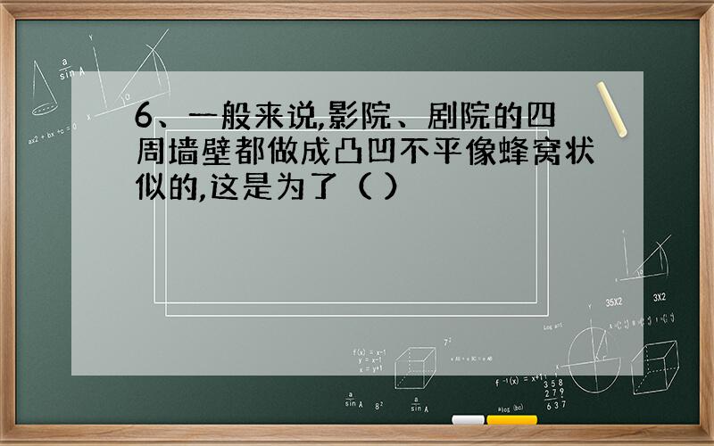 6、一般来说,影院、剧院的四周墙壁都做成凸凹不平像蜂窝状似的,这是为了（ ）