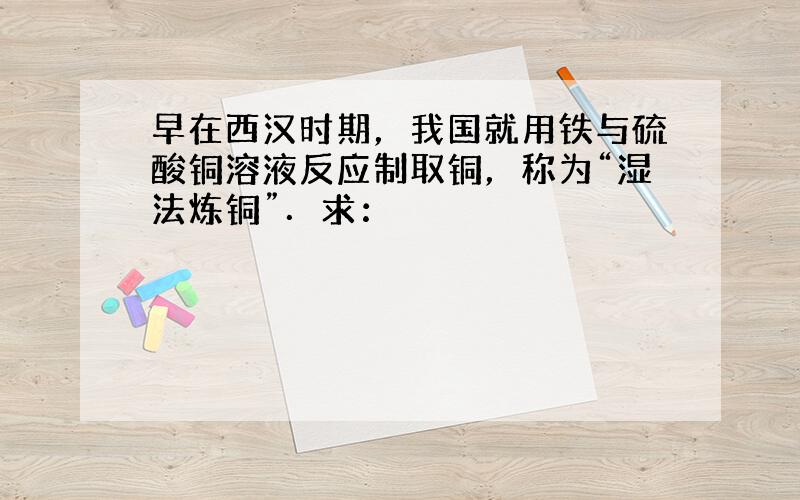 早在西汉时期，我国就用铁与硫酸铜溶液反应制取铜，称为“湿法炼铜”．求：