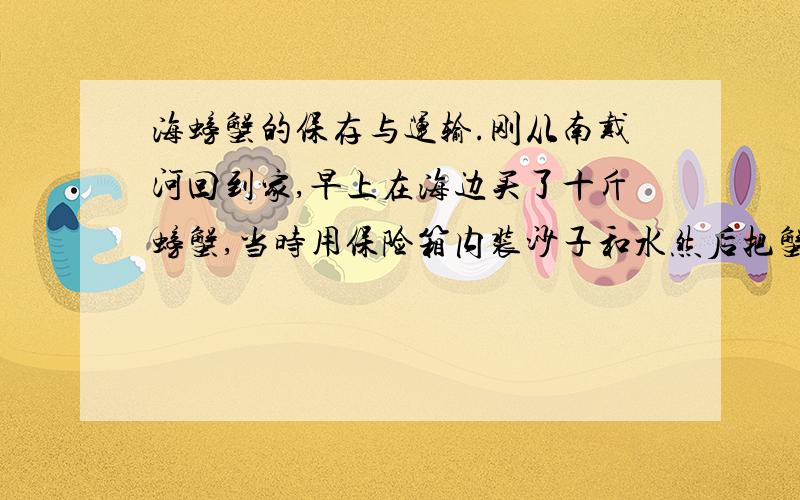 海螃蟹的保存与运输.刚从南戴河回到家,早上在海边买了十斤螃蟹,当时用保险箱内装沙子和水然后把蟹放进去,然后把室内空调开到