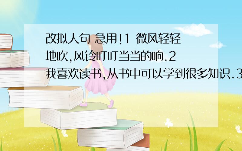 改拟人句 急用!1 微风轻轻地吹,风铃叮叮当当的响.2 我喜欢读书,从书中可以学到很多知识.3 车辆严重超载,行驶困难.