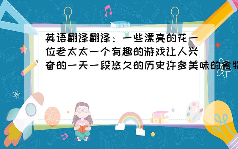 英语翻译翻译：一些漂亮的花一位老太太一个有趣的游戏让人兴奋的一天一段悠久的历史许多美味的食物两位年轻的教师一杯水一些故事