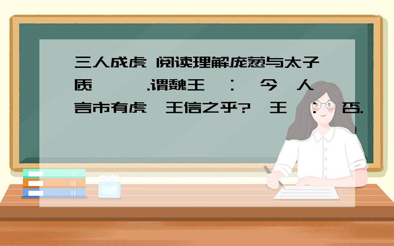 三人成虎 阅读理解庞葱与太子质於邯郸.谓魏王曰：【今一人言市有虎,王信之乎?】王曰：【否.】【二人言市有虎,王信之乎?】