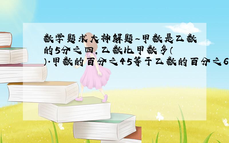 数学题求大神解题~甲数是乙数的5分之四,乙数比甲数多（ ）.甲数的百分之45等于乙数的百分之60,乙数是甲数的（ ）.