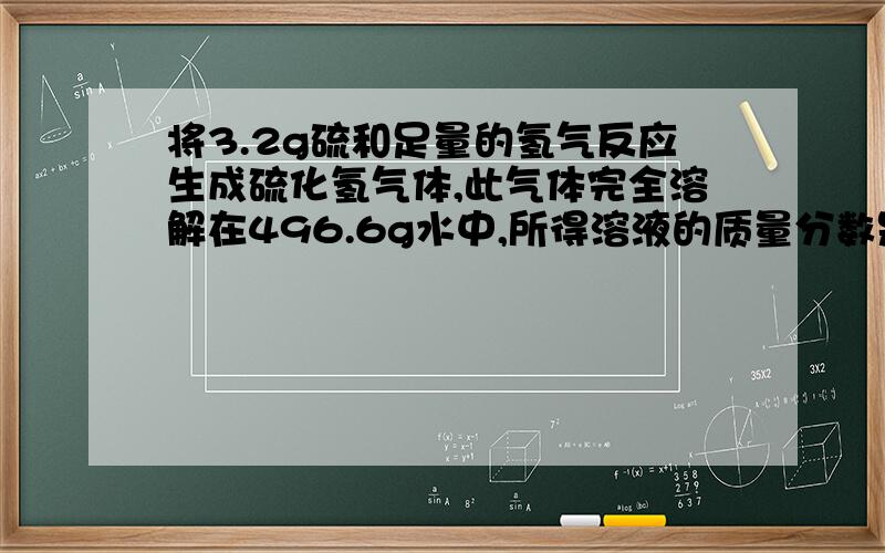 将3.2g硫和足量的氢气反应生成硫化氢气体,此气体完全溶解在496.6g水中,所得溶液的质量分数是多少.