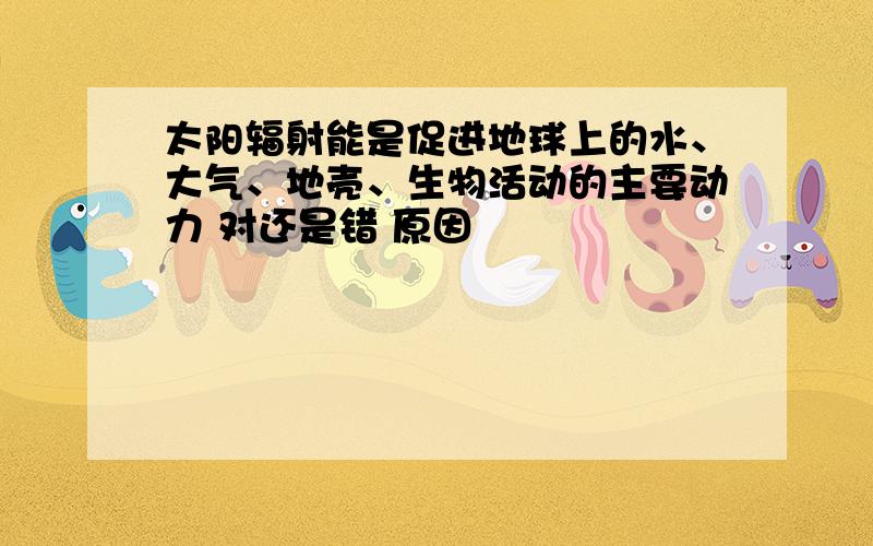 太阳辐射能是促进地球上的水、大气、地壳、生物活动的主要动力 对还是错 原因