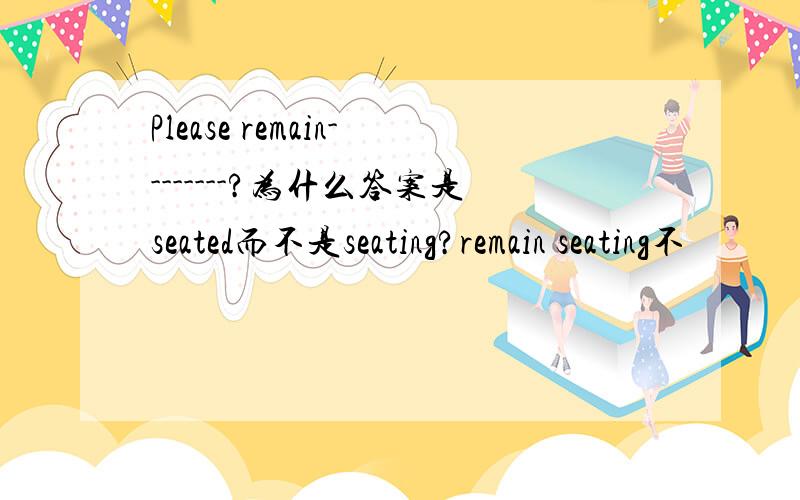 Please remain--------?为什么答案是seated而不是seating?remain seating不