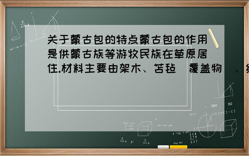 关于蒙古包的特点蒙古包的作用是供蒙古族等游牧民族在草原居住.材料主要由架木、苫毡(覆盖物)、绳带三大部分组成.苫毡由顶毡