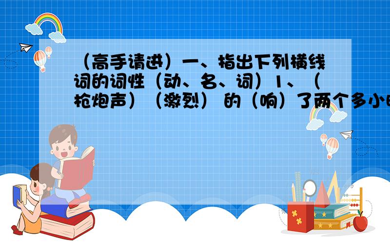 （高手请进）一、指出下列横线词的词性（动、名、词）1、（枪炮声）（激烈） 的（响）了两个多小时,伤员还没有运(下来)。白