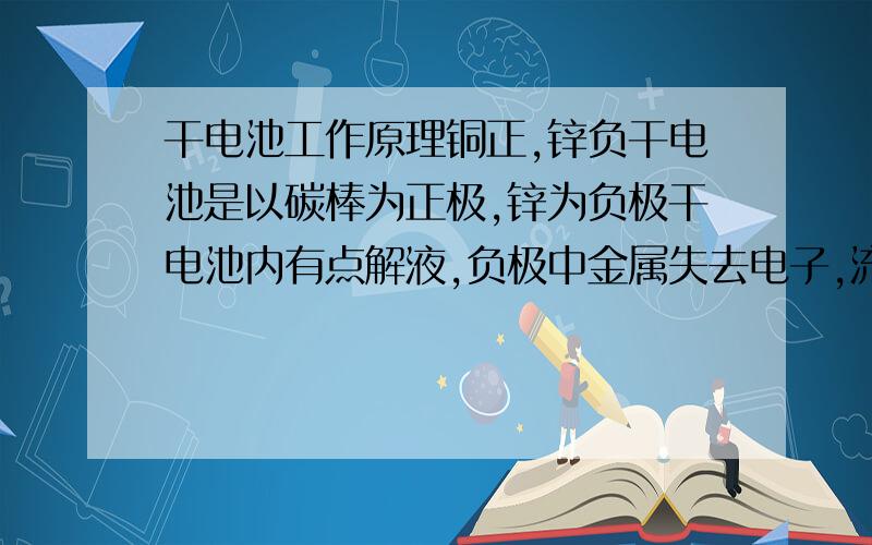 干电池工作原理铜正,锌负干电池是以碳棒为正极,锌为负极干电池内有点解液,负极中金属失去电子,流到碳棒,由于碳棒有负电子,