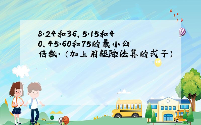 8.24和36,5.15和40,45.60和75的最小公倍数. （加上用短除法算的式子）