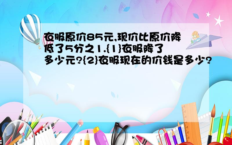 衣服原价85元,现价比原价降低了5分之1.{1}衣服降了多少元?{2}衣服现在的价钱是多少?