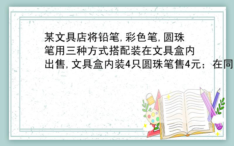 某文具店将铅笔,彩色笔,圆珠笔用三种方式搭配装在文具盒内出售,文具盒内装4只圆珠笔售4元；在同一种文具