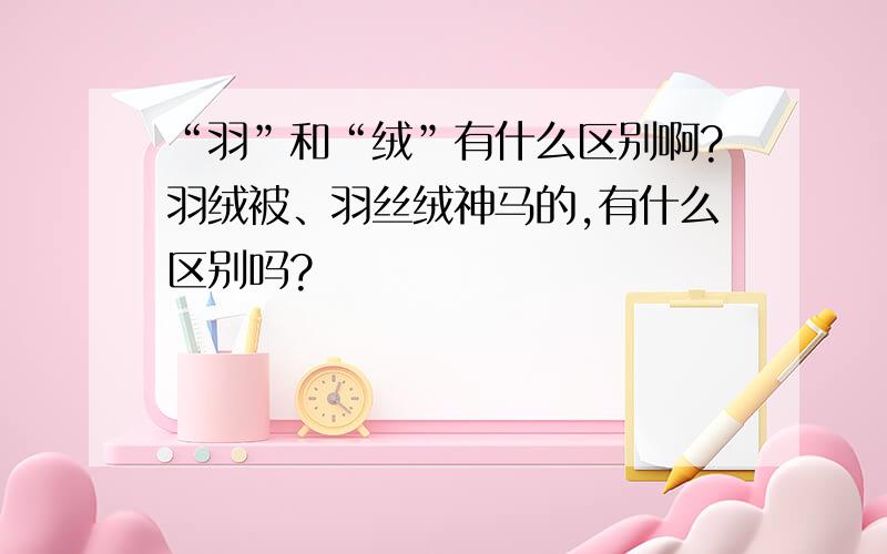 “羽”和“绒”有什么区别啊?羽绒被、羽丝绒神马的,有什么区别吗?