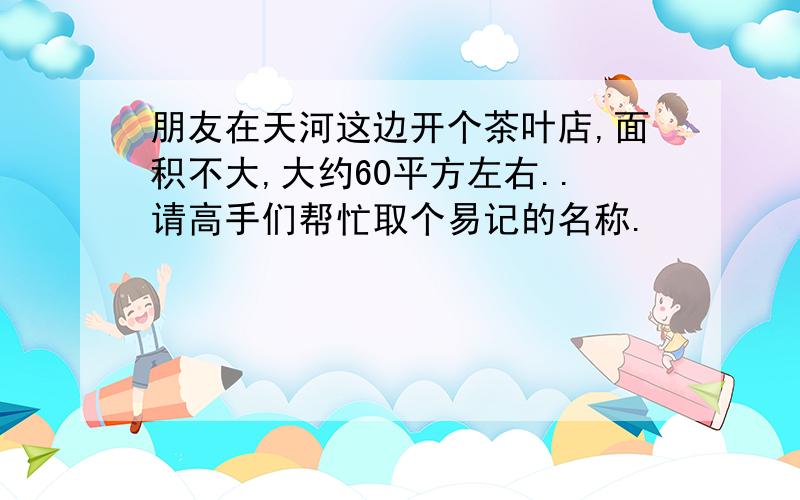 朋友在天河这边开个茶叶店,面积不大,大约60平方左右..请高手们帮忙取个易记的名称.