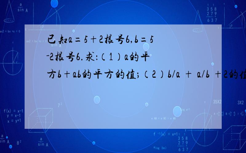 已知a=5+2根号6,b=5-2根号6.求：（1）a的平方b+ab的平方的值；（2）b/a + a/b +2的值.