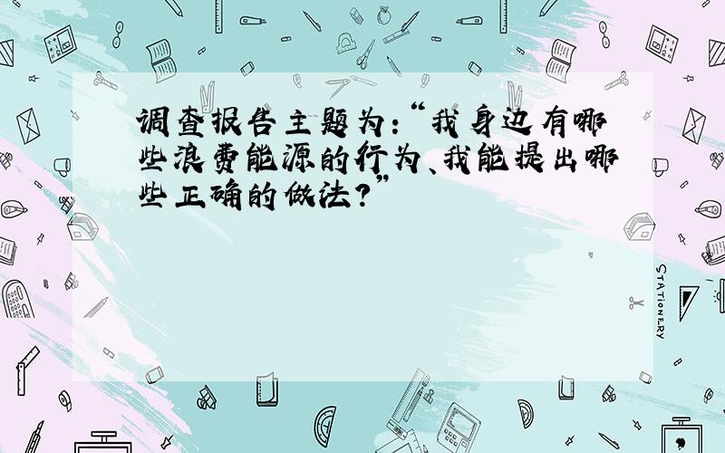 调查报告主题为：“我身边有哪些浪费能源的行为、我能提出哪些正确的做法?”