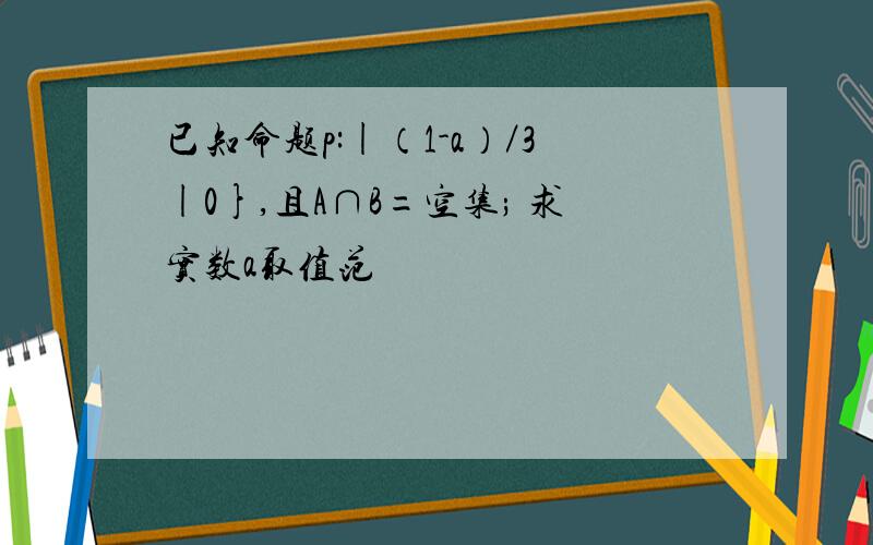 已知命题p:|（1-a）／3|0},且A∩B=空集; 求实数a取值范