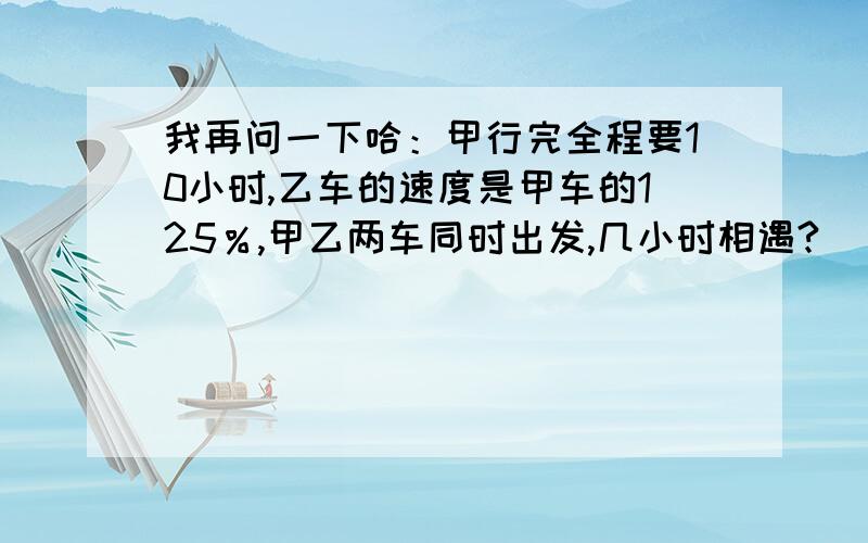 我再问一下哈：甲行完全程要10小时,乙车的速度是甲车的125％,甲乙两车同时出发,几小时相遇?