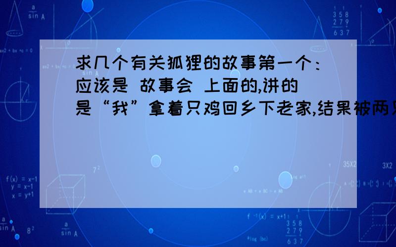 求几个有关狐狸的故事第一个：应该是 故事会 上面的,讲的是“我”拿着只鸡回乡下老家,结果被两只狐狸把鸡骗走了,结果“我”