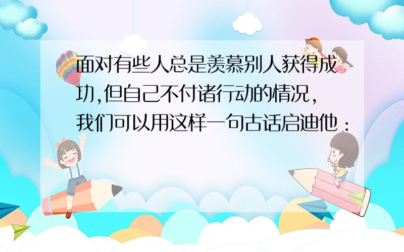 面对有些人总是羡慕别人获得成功,但自己不付诸行动的情况,我们可以用这样一句古话启迪他：