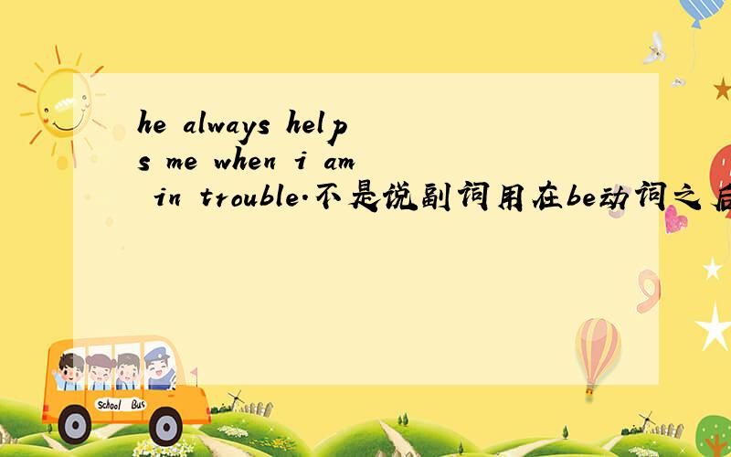 he always helps me when i am in trouble.不是说副词用在be动词之后实义动词之前吗