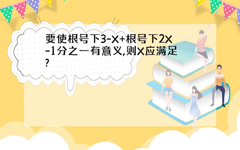 要使根号下3-X+根号下2X-1分之一有意义,则X应满足?