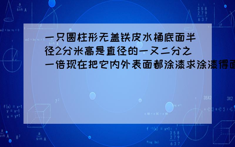 一只圆柱形无盖铁皮水桶底面半径2分米高是直径的一又二分之一倍现在把它内外表面都涂漆求涂漆得面积是多少