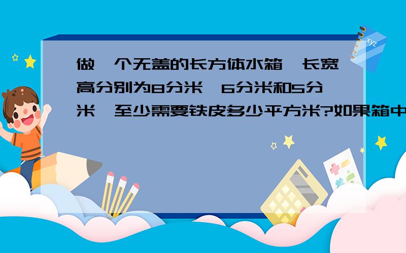 做一个无盖的长方体水箱,长宽高分别为8分米,6分米和5分米,至少需要铁皮多少平方米?如果箱中水深为4分米时,投入一个棱长