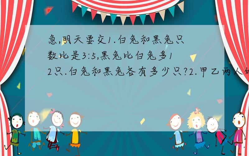 急,明天要交1.白兔和黑兔只数比是3:5,黑兔比白兔多12只.白兔和黑兔各有多少只?2.甲乙两人的工效比是3:2,乙每小