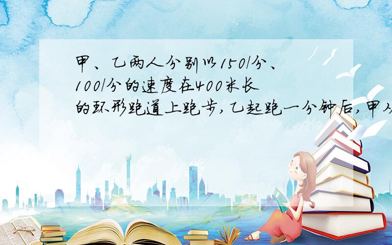 甲、乙两人分别以150/分、100/分的速度在400米长的环形跑道上跑步,乙起跑一分钟后,甲从同一出发点同向起跑