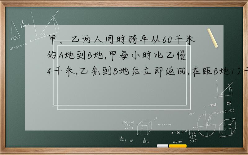 甲、乙两人同时骑车从60千米的A地到B地,甲每小时比乙慢4千米,乙先到B地后立即返回,在距B地12千米处与甲相遇,