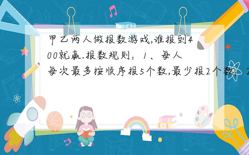 甲乙两人做报数游戏,谁报到400就赢.报数规则：1、每人每次最多按顺序报5个数,最少报2个数；2、不能不报