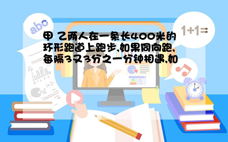 甲 乙两人在一条长400米的环形跑道上跑步,如果同向跑,每隔3又3分之一分钟相遇,如