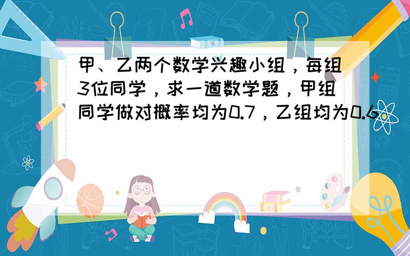 甲、乙两个数学兴趣小组，每组3位同学，求一道数学题，甲组同学做对概率均为0.7，乙组均为0.6．