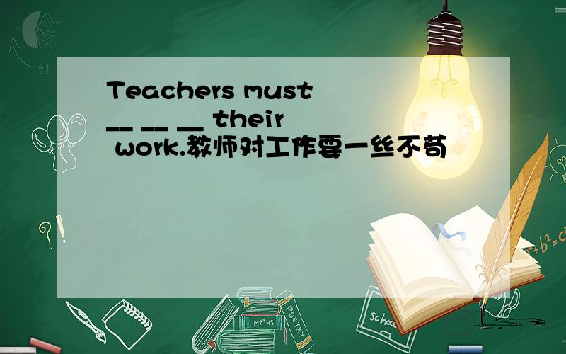 Teachers must __ __ __ their work.教师对工作要一丝不苟