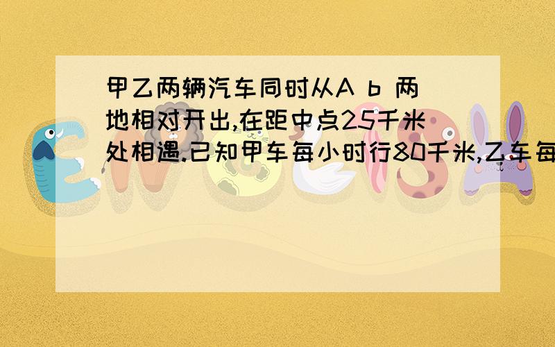 甲乙两辆汽车同时从A b 两地相对开出,在距中点25千米处相遇.已知甲车每小时行80千米,乙车每小时行75...